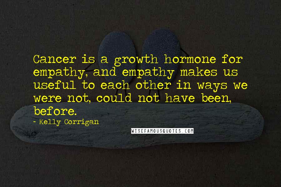 Kelly Corrigan Quotes: Cancer is a growth hormone for empathy, and empathy makes us useful to each other in ways we were not, could not have been, before.