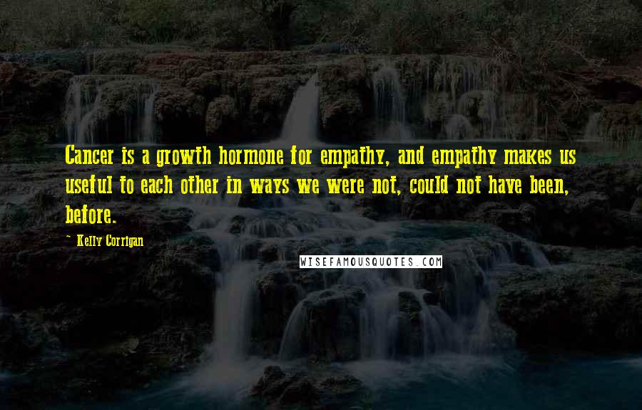 Kelly Corrigan Quotes: Cancer is a growth hormone for empathy, and empathy makes us useful to each other in ways we were not, could not have been, before.