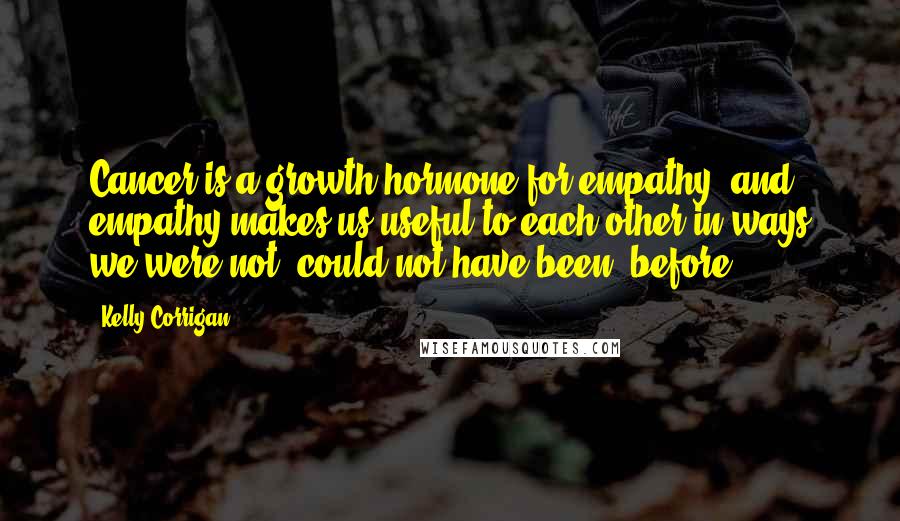 Kelly Corrigan Quotes: Cancer is a growth hormone for empathy, and empathy makes us useful to each other in ways we were not, could not have been, before.