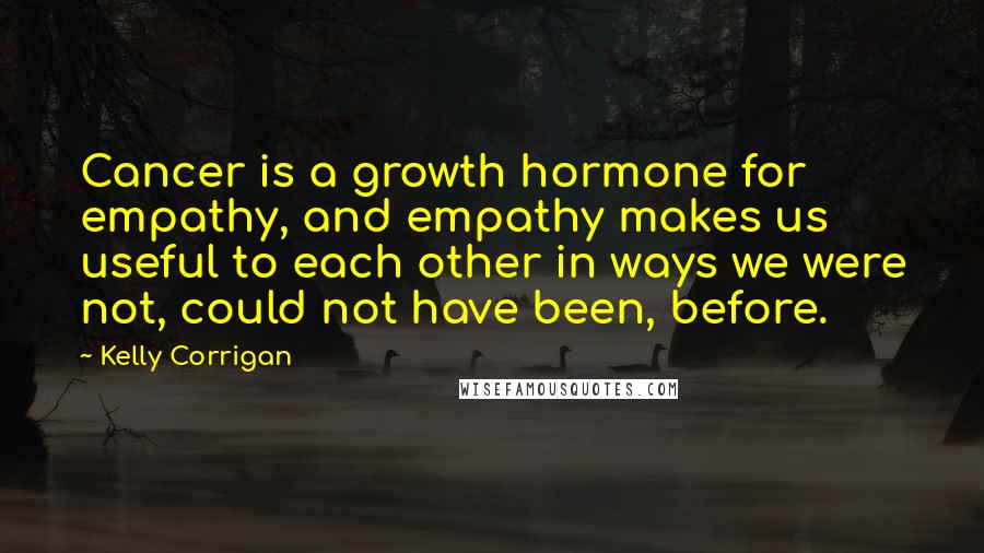 Kelly Corrigan Quotes: Cancer is a growth hormone for empathy, and empathy makes us useful to each other in ways we were not, could not have been, before.