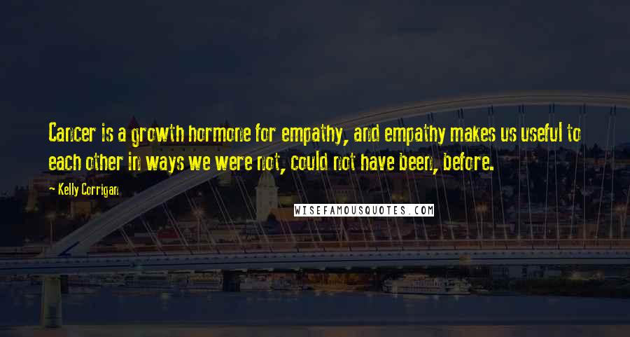 Kelly Corrigan Quotes: Cancer is a growth hormone for empathy, and empathy makes us useful to each other in ways we were not, could not have been, before.