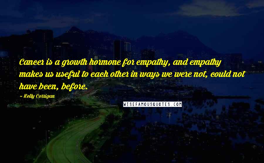 Kelly Corrigan Quotes: Cancer is a growth hormone for empathy, and empathy makes us useful to each other in ways we were not, could not have been, before.