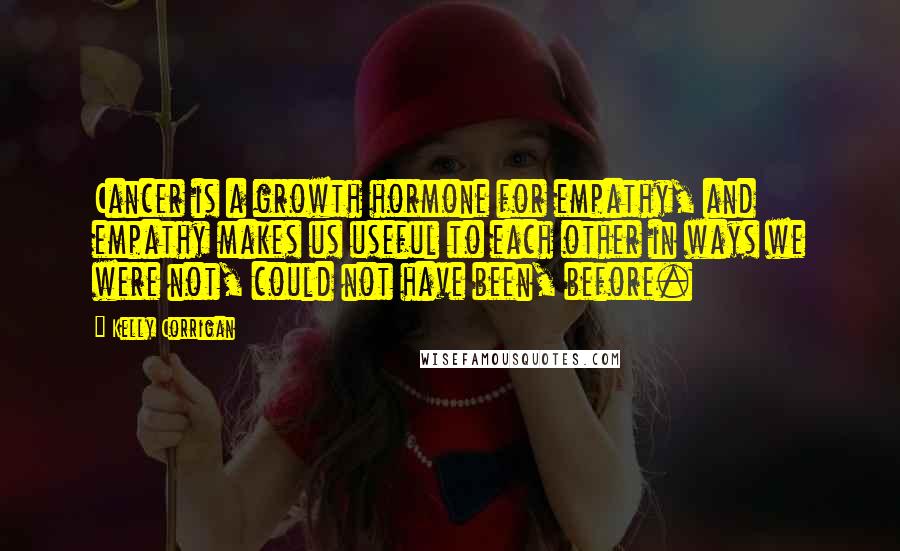 Kelly Corrigan Quotes: Cancer is a growth hormone for empathy, and empathy makes us useful to each other in ways we were not, could not have been, before.