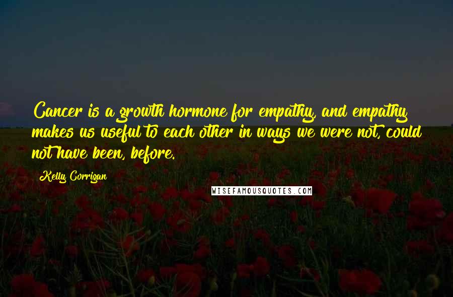 Kelly Corrigan Quotes: Cancer is a growth hormone for empathy, and empathy makes us useful to each other in ways we were not, could not have been, before.