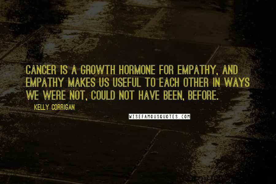 Kelly Corrigan Quotes: Cancer is a growth hormone for empathy, and empathy makes us useful to each other in ways we were not, could not have been, before.