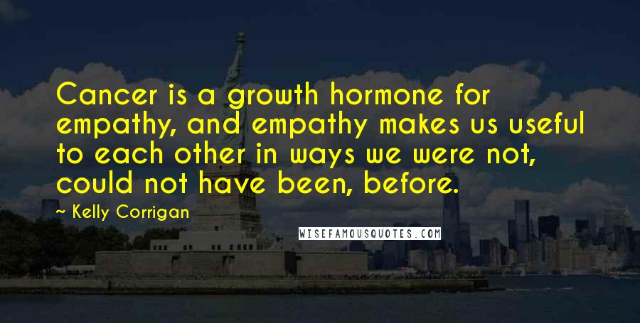 Kelly Corrigan Quotes: Cancer is a growth hormone for empathy, and empathy makes us useful to each other in ways we were not, could not have been, before.