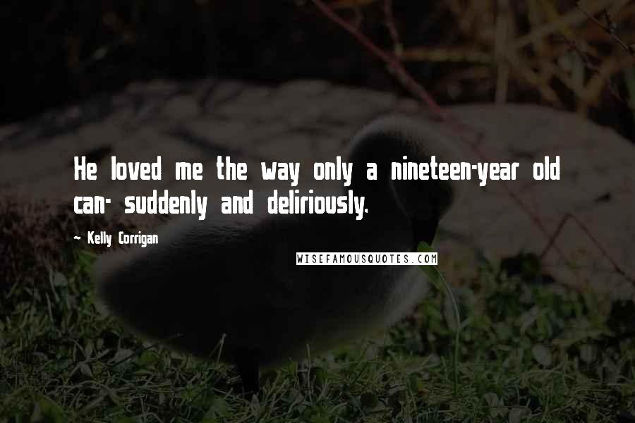 Kelly Corrigan Quotes: He loved me the way only a nineteen-year old can- suddenly and deliriously.