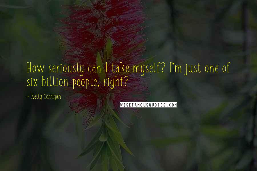 Kelly Corrigan Quotes: How seriously can I take myself? I'm just one of six billion people, right?