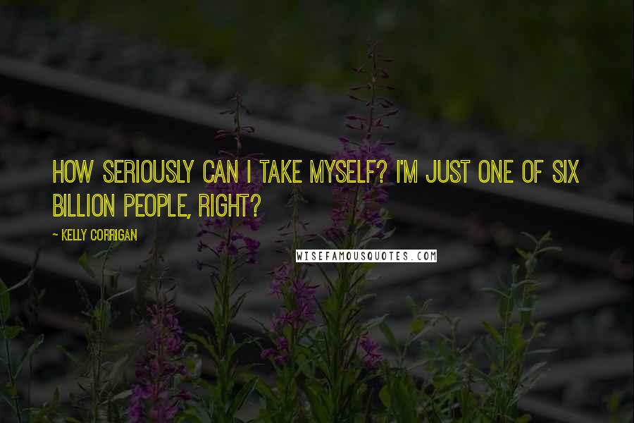 Kelly Corrigan Quotes: How seriously can I take myself? I'm just one of six billion people, right?
