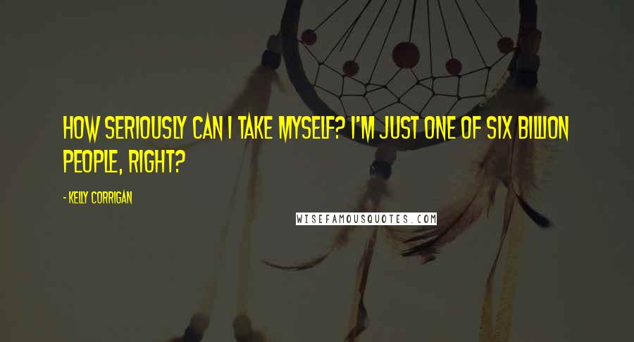 Kelly Corrigan Quotes: How seriously can I take myself? I'm just one of six billion people, right?