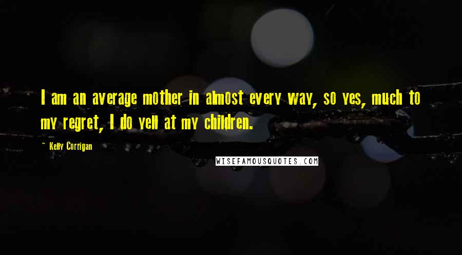 Kelly Corrigan Quotes: I am an average mother in almost every way, so yes, much to my regret, I do yell at my children.