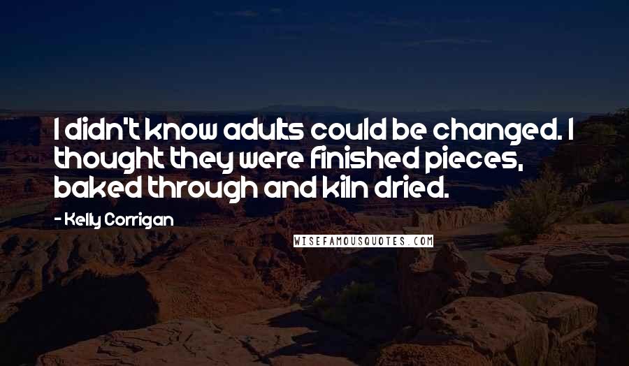 Kelly Corrigan Quotes: I didn't know adults could be changed. I thought they were finished pieces, baked through and kiln dried.