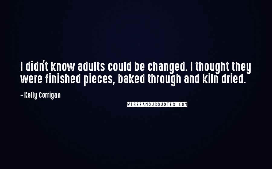 Kelly Corrigan Quotes: I didn't know adults could be changed. I thought they were finished pieces, baked through and kiln dried.