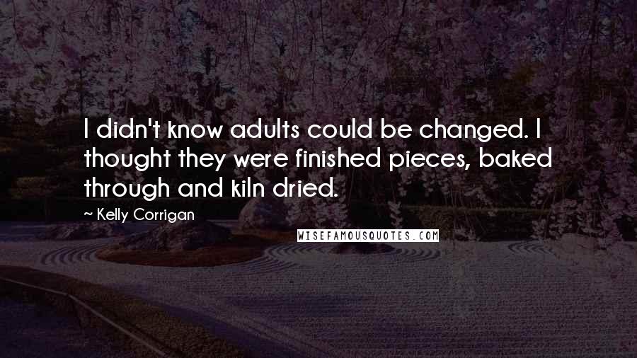 Kelly Corrigan Quotes: I didn't know adults could be changed. I thought they were finished pieces, baked through and kiln dried.