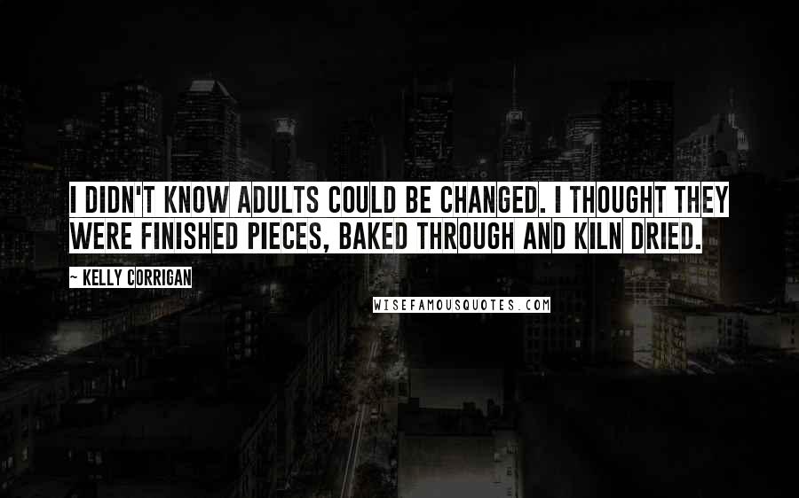 Kelly Corrigan Quotes: I didn't know adults could be changed. I thought they were finished pieces, baked through and kiln dried.