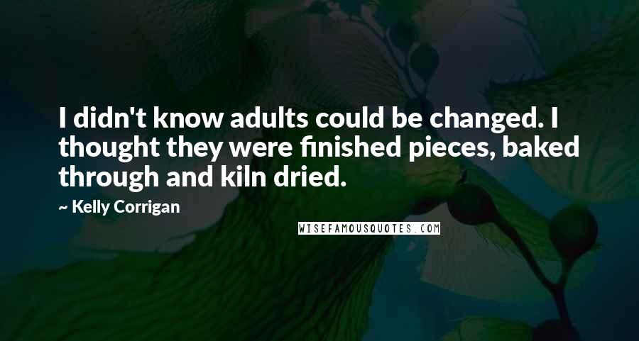 Kelly Corrigan Quotes: I didn't know adults could be changed. I thought they were finished pieces, baked through and kiln dried.