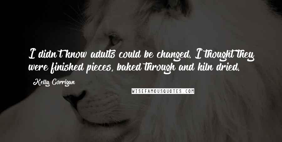 Kelly Corrigan Quotes: I didn't know adults could be changed. I thought they were finished pieces, baked through and kiln dried.