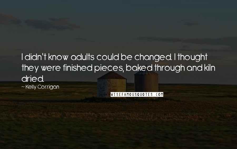 Kelly Corrigan Quotes: I didn't know adults could be changed. I thought they were finished pieces, baked through and kiln dried.