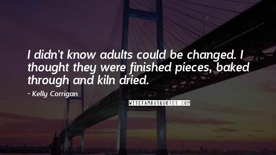 Kelly Corrigan Quotes: I didn't know adults could be changed. I thought they were finished pieces, baked through and kiln dried.