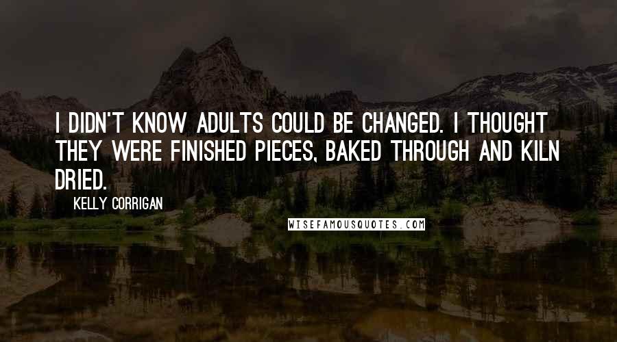 Kelly Corrigan Quotes: I didn't know adults could be changed. I thought they were finished pieces, baked through and kiln dried.