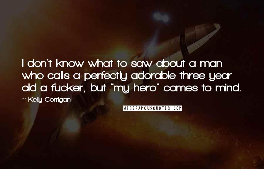Kelly Corrigan Quotes: I don't know what to saw about a man who calls a perfectly adorable three-year old a fucker, but "my hero" comes to mind.