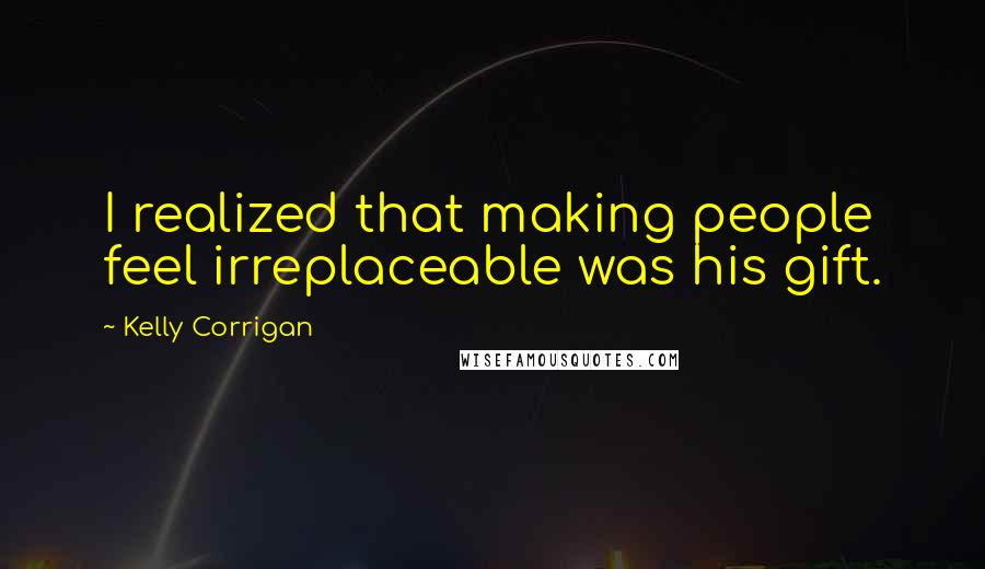 Kelly Corrigan Quotes: I realized that making people feel irreplaceable was his gift.