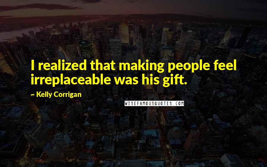 Kelly Corrigan Quotes: I realized that making people feel irreplaceable was his gift.