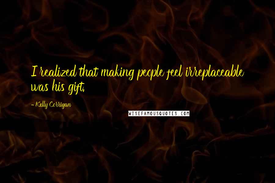 Kelly Corrigan Quotes: I realized that making people feel irreplaceable was his gift.