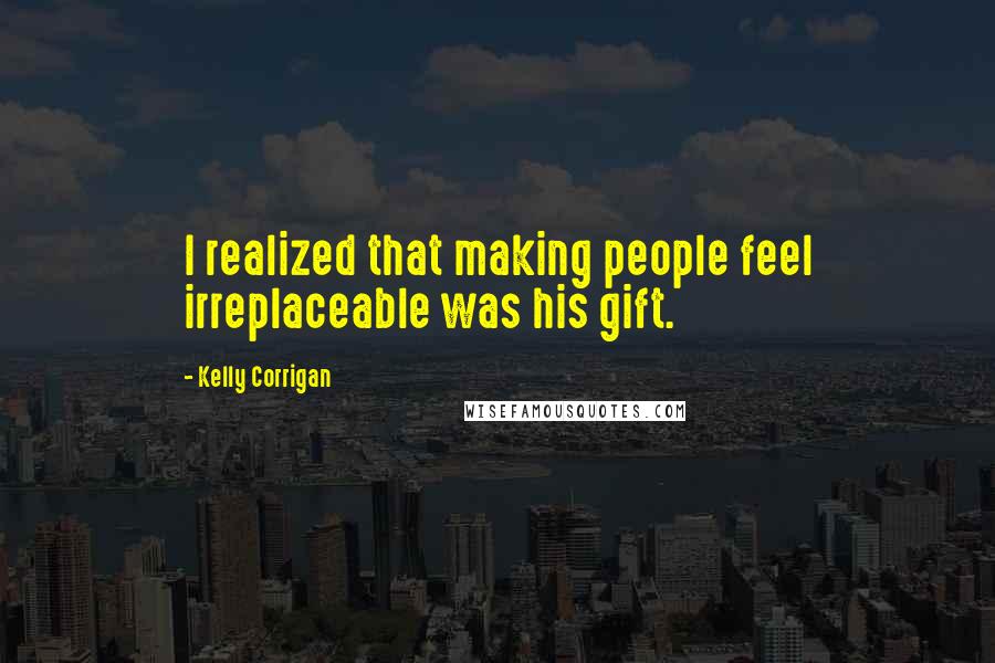 Kelly Corrigan Quotes: I realized that making people feel irreplaceable was his gift.
