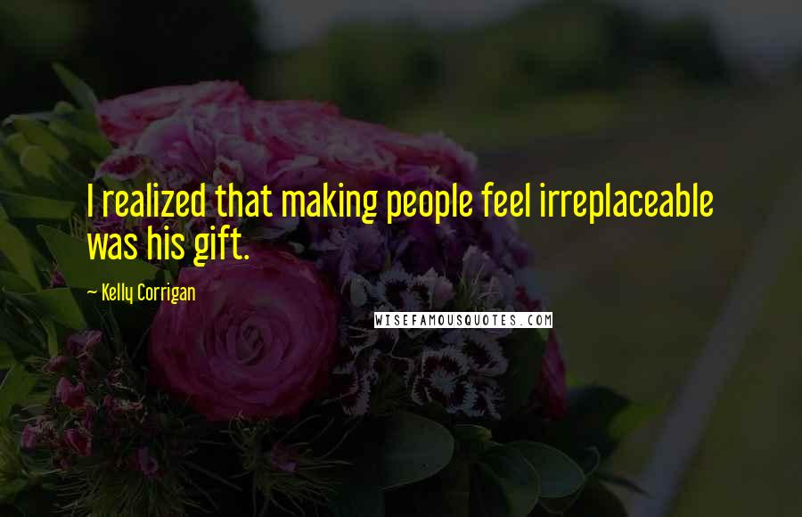 Kelly Corrigan Quotes: I realized that making people feel irreplaceable was his gift.