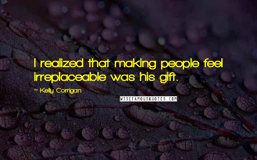 Kelly Corrigan Quotes: I realized that making people feel irreplaceable was his gift.