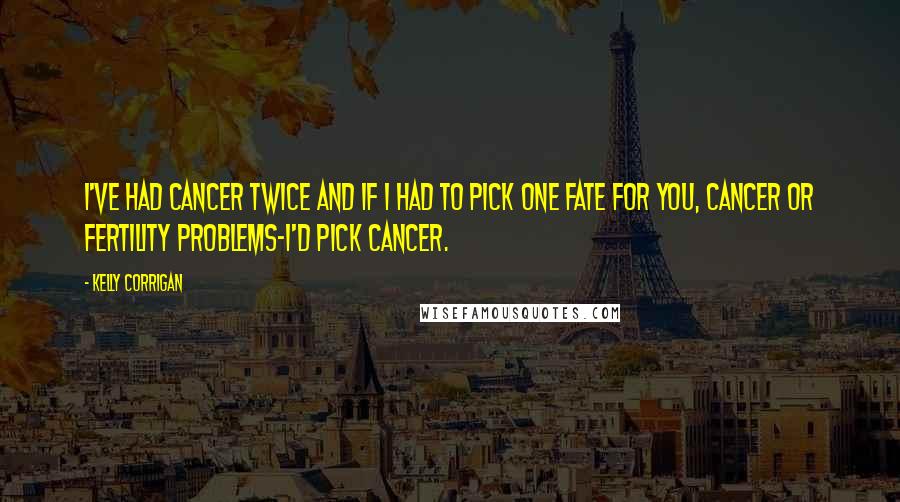 Kelly Corrigan Quotes: I've had cancer twice and if I had to pick one fate for you, cancer or fertility problems-I'd pick cancer.