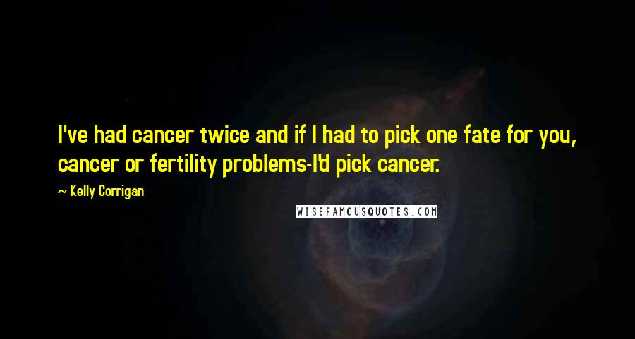 Kelly Corrigan Quotes: I've had cancer twice and if I had to pick one fate for you, cancer or fertility problems-I'd pick cancer.