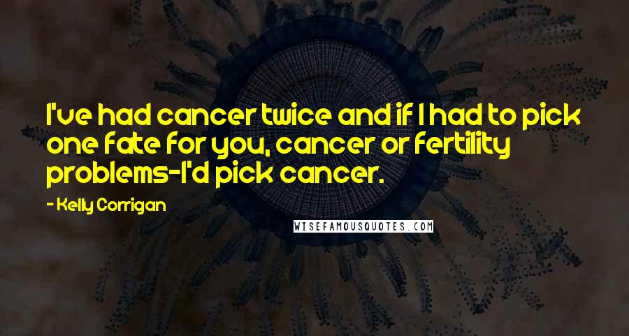 Kelly Corrigan Quotes: I've had cancer twice and if I had to pick one fate for you, cancer or fertility problems-I'd pick cancer.