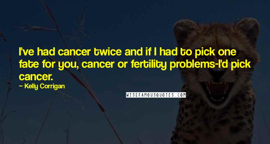 Kelly Corrigan Quotes: I've had cancer twice and if I had to pick one fate for you, cancer or fertility problems-I'd pick cancer.