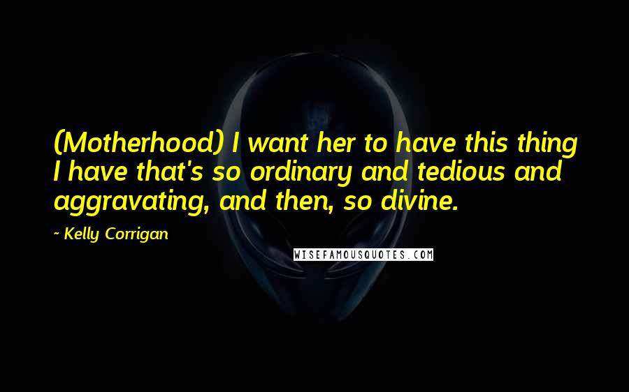 Kelly Corrigan Quotes: (Motherhood) I want her to have this thing I have that's so ordinary and tedious and aggravating, and then, so divine.