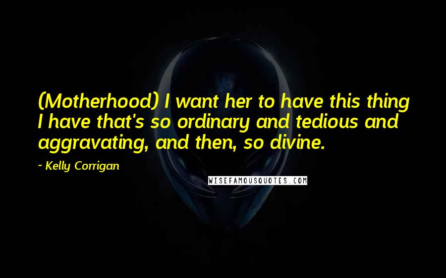 Kelly Corrigan Quotes: (Motherhood) I want her to have this thing I have that's so ordinary and tedious and aggravating, and then, so divine.