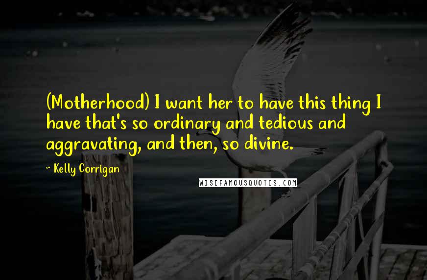 Kelly Corrigan Quotes: (Motherhood) I want her to have this thing I have that's so ordinary and tedious and aggravating, and then, so divine.