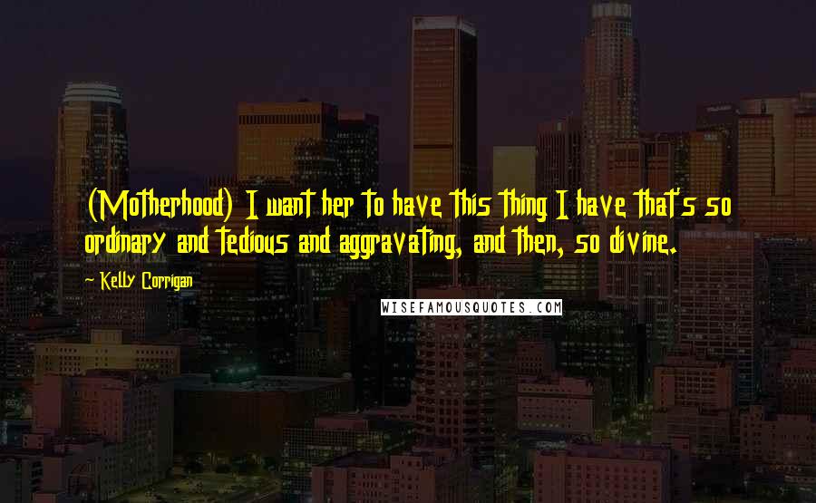 Kelly Corrigan Quotes: (Motherhood) I want her to have this thing I have that's so ordinary and tedious and aggravating, and then, so divine.