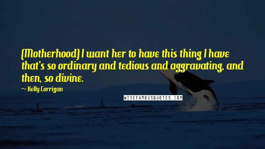 Kelly Corrigan Quotes: (Motherhood) I want her to have this thing I have that's so ordinary and tedious and aggravating, and then, so divine.