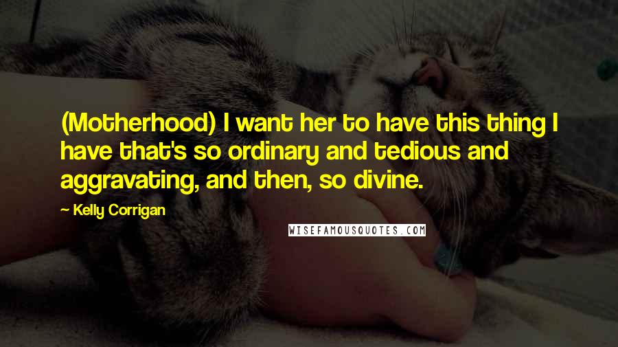 Kelly Corrigan Quotes: (Motherhood) I want her to have this thing I have that's so ordinary and tedious and aggravating, and then, so divine.