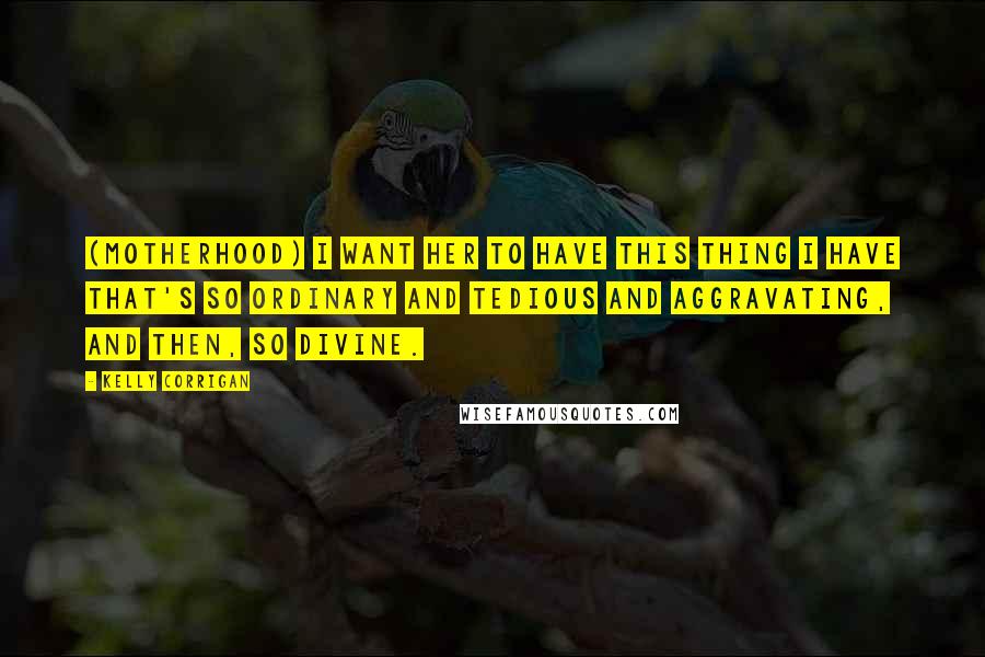 Kelly Corrigan Quotes: (Motherhood) I want her to have this thing I have that's so ordinary and tedious and aggravating, and then, so divine.