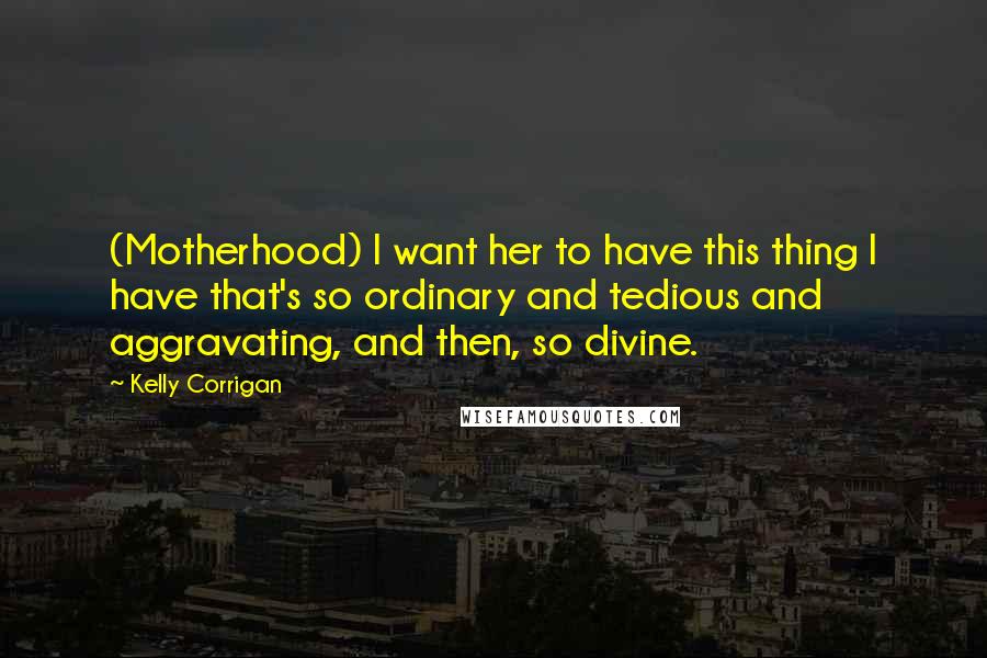 Kelly Corrigan Quotes: (Motherhood) I want her to have this thing I have that's so ordinary and tedious and aggravating, and then, so divine.