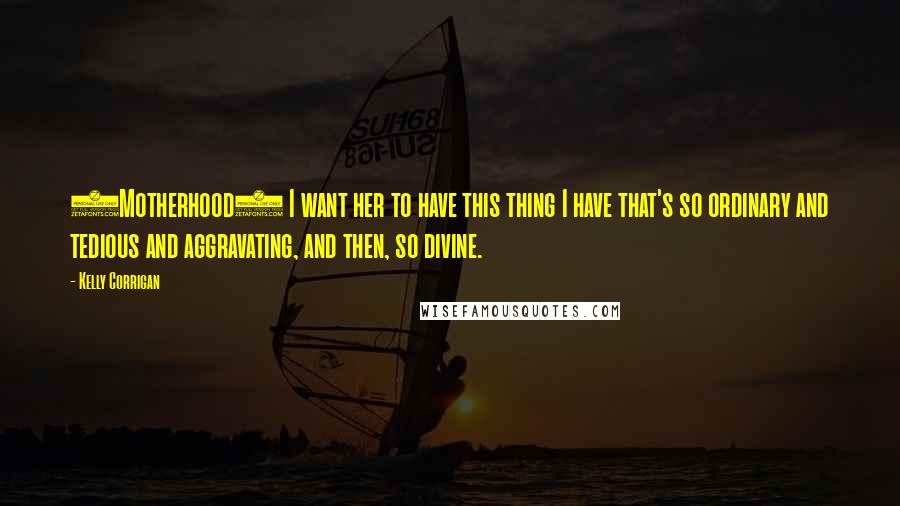 Kelly Corrigan Quotes: (Motherhood) I want her to have this thing I have that's so ordinary and tedious and aggravating, and then, so divine.