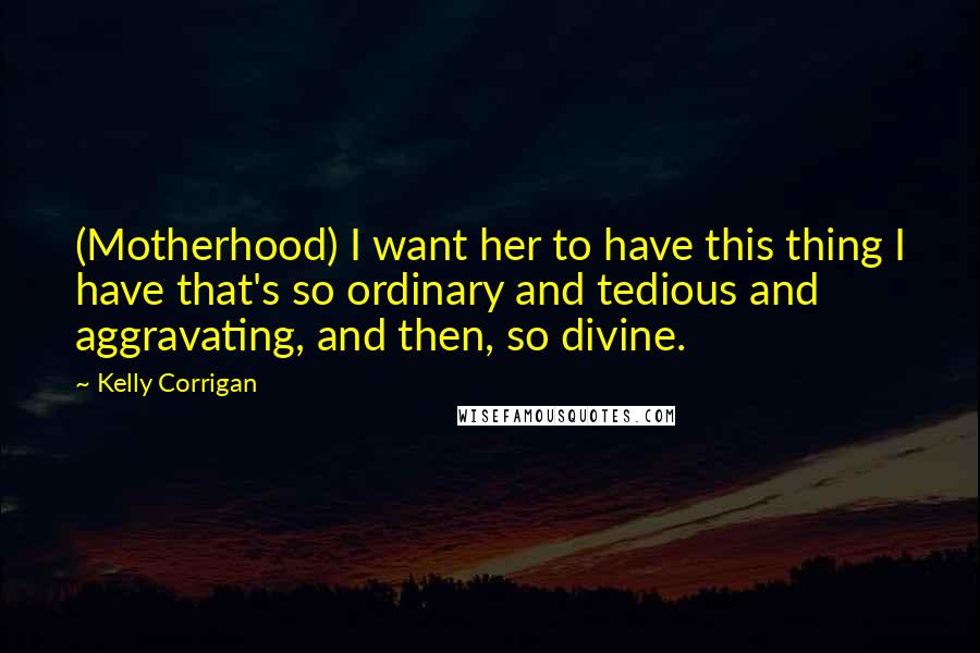 Kelly Corrigan Quotes: (Motherhood) I want her to have this thing I have that's so ordinary and tedious and aggravating, and then, so divine.