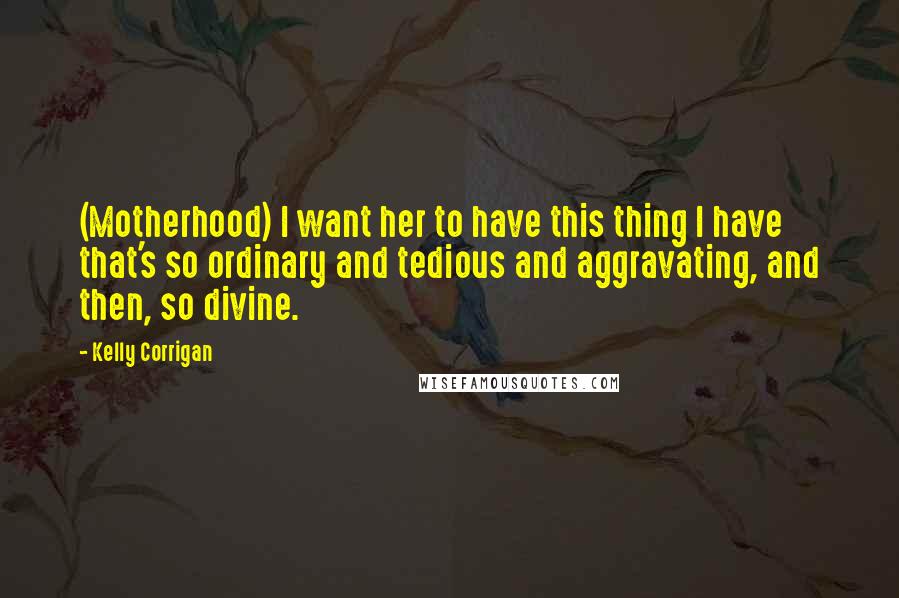 Kelly Corrigan Quotes: (Motherhood) I want her to have this thing I have that's so ordinary and tedious and aggravating, and then, so divine.