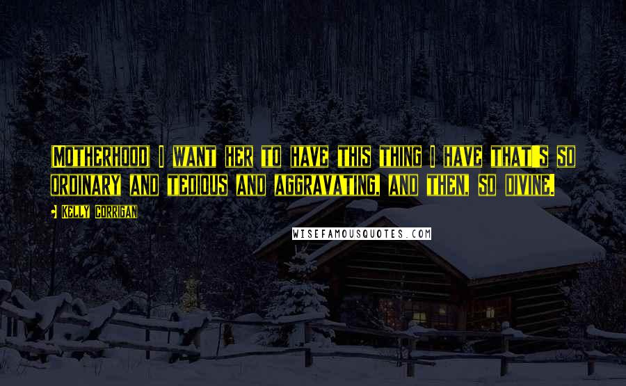 Kelly Corrigan Quotes: (Motherhood) I want her to have this thing I have that's so ordinary and tedious and aggravating, and then, so divine.