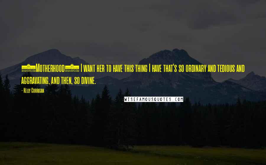 Kelly Corrigan Quotes: (Motherhood) I want her to have this thing I have that's so ordinary and tedious and aggravating, and then, so divine.