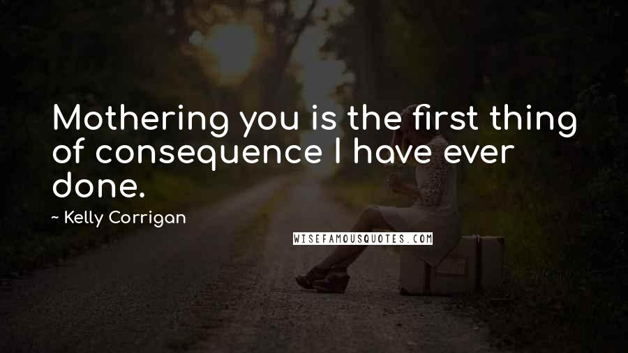 Kelly Corrigan Quotes: Mothering you is the first thing of consequence I have ever done.