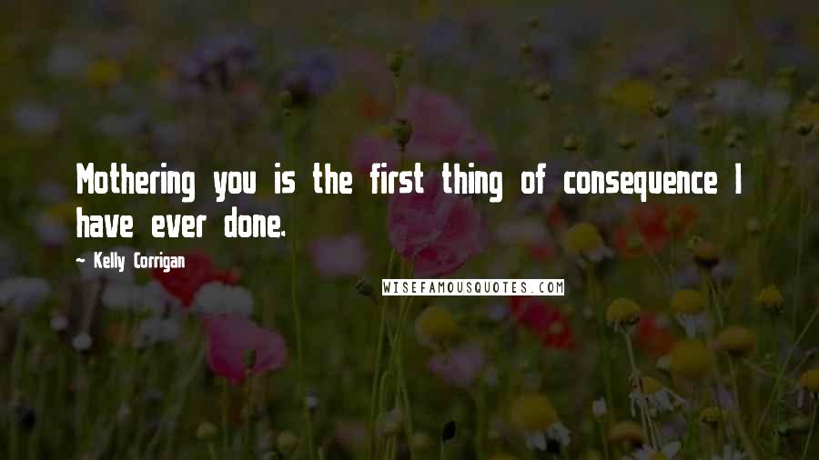 Kelly Corrigan Quotes: Mothering you is the first thing of consequence I have ever done.
